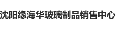 男大鸡巴日小B的视频沈阳缘海华玻璃制品销售中心